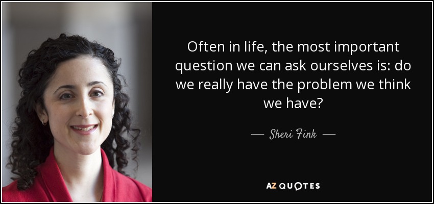 Often in life, the most important question we can ask ourselves is: do we really have the problem we think we have? - Sheri Fink