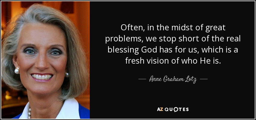 Often, in the midst of great problems, we stop short of the real blessing God has for us, which is a fresh vision of who He is. - Anne Graham Lotz