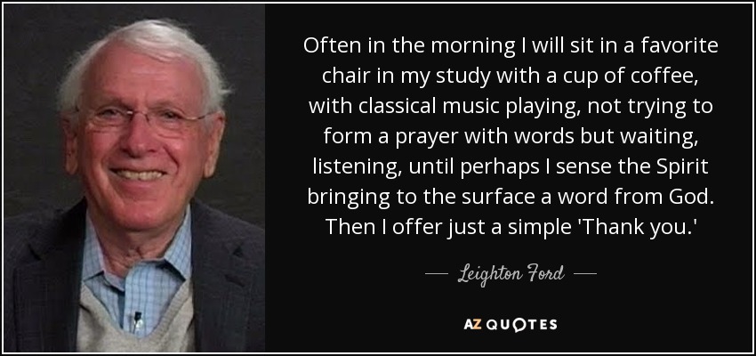 Often in the morning I will sit in a favorite chair in my study with a cup of coffee, with classical music playing, not trying to form a prayer with words but waiting, listening, until perhaps I sense the Spirit bringing to the surface a word from God. Then I offer just a simple 'Thank you.' - Leighton Ford