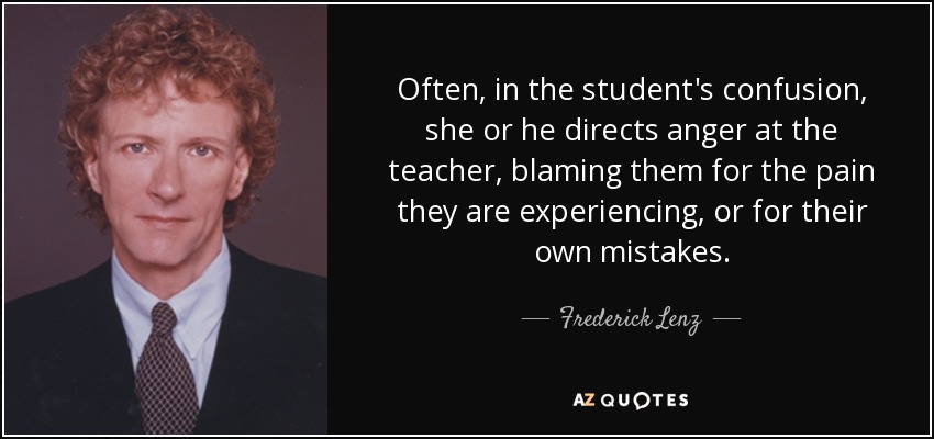 Often, in the student's confusion, she or he directs anger at the teacher, blaming them for the pain they are experiencing, or for their own mistakes. - Frederick Lenz