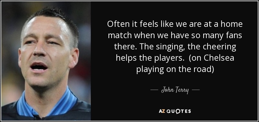 Often it feels like we are at a home match when we have so many fans there. The singing, the cheering helps the players. (on Chelsea playing on the road) - John Terry