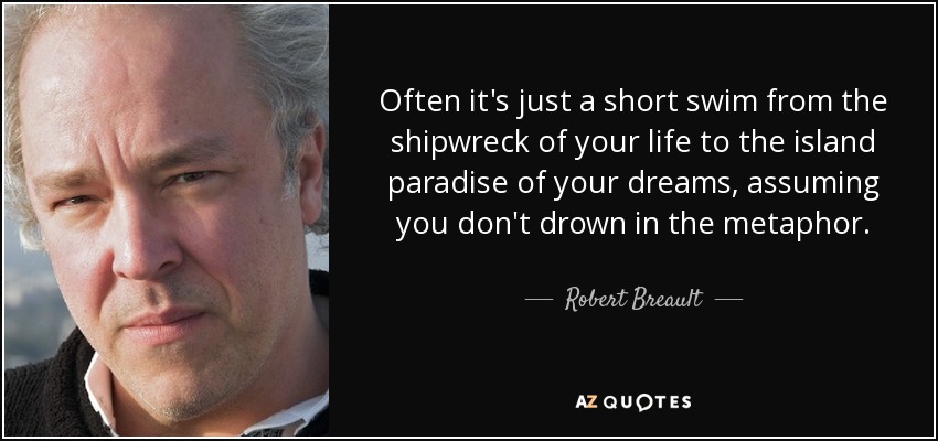 Often it's just a short swim from the shipwreck of your life to the island paradise of your dreams, assuming you don't drown in the metaphor. - Robert Breault