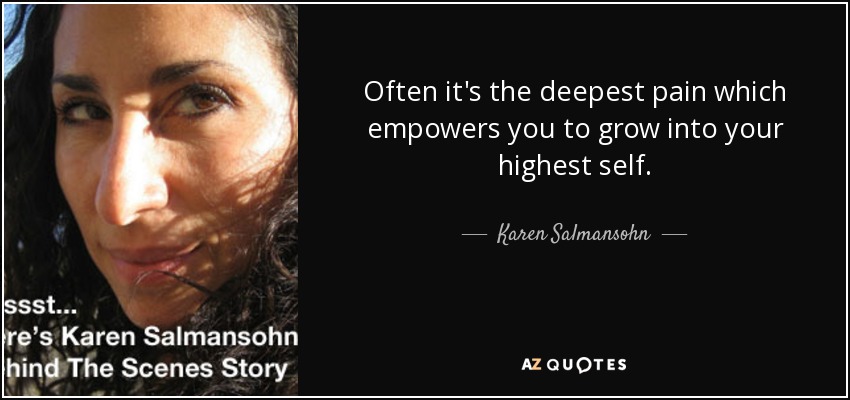 Often it's the deepest pain which empowers you to grow into your highest self. - Karen Salmansohn
