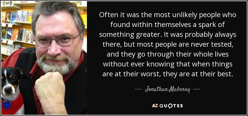 Often it was the most unlikely people who found within themselves a spark of something greater. It was probably always there, but most people are never tested, and they go through their whole lives without ever knowing that when things are at their worst, they are at their best. - Jonathan Maberry