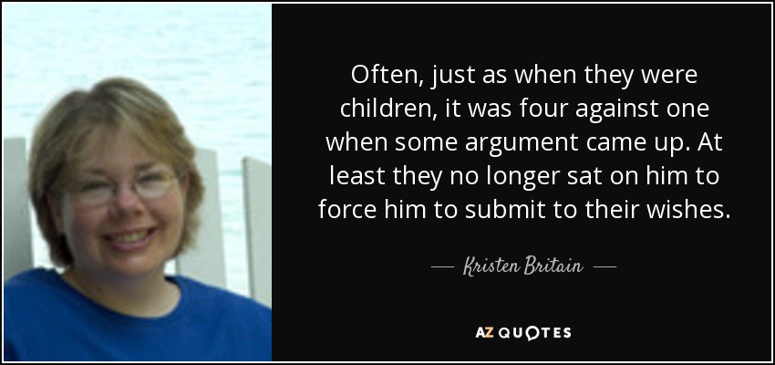 Often, just as when they were children, it was four against one when some argument came up. At least they no longer sat on him to force him to submit to their wishes. - Kristen Britain