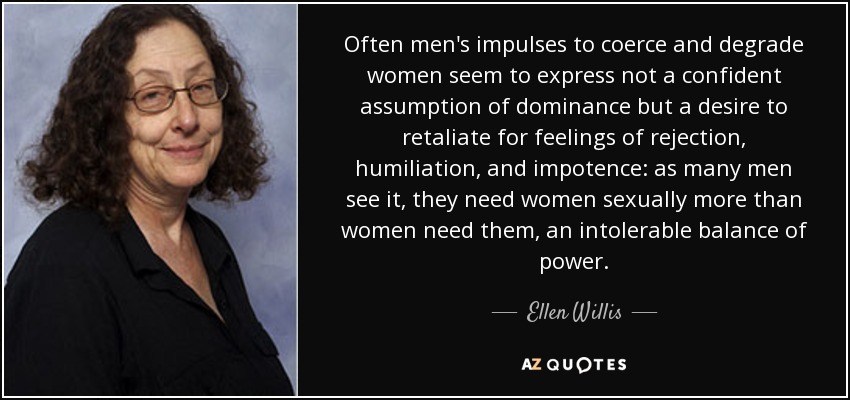 Often men's impulses to coerce and degrade women seem to express not a confident assumption of dominance but a desire to retaliate for feelings of rejection, humiliation, and impotence: as many men see it, they need women sexually more than women need them, an intolerable balance of power. - Ellen Willis