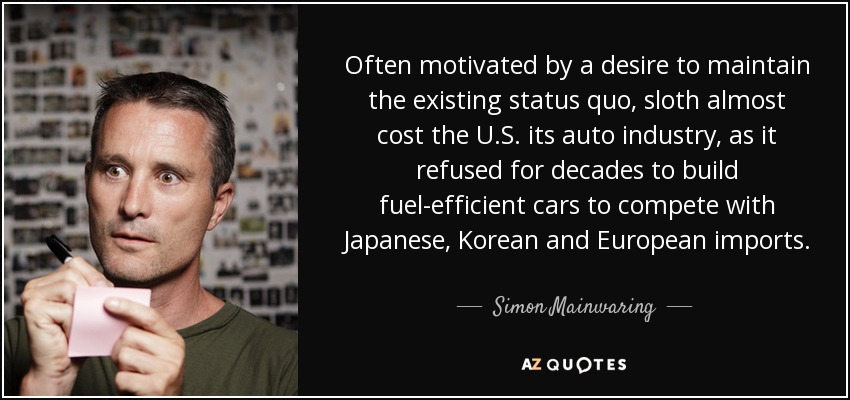 Often motivated by a desire to maintain the existing status quo, sloth almost cost the U.S. its auto industry, as it refused for decades to build fuel-efficient cars to compete with Japanese, Korean and European imports. - Simon Mainwaring