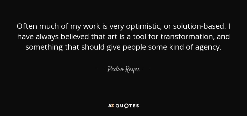 Often much of my work is very optimistic, or solution-based. I have always believed that art is a tool for transformation, and something that should give people some kind of agency. - Pedro Reyes