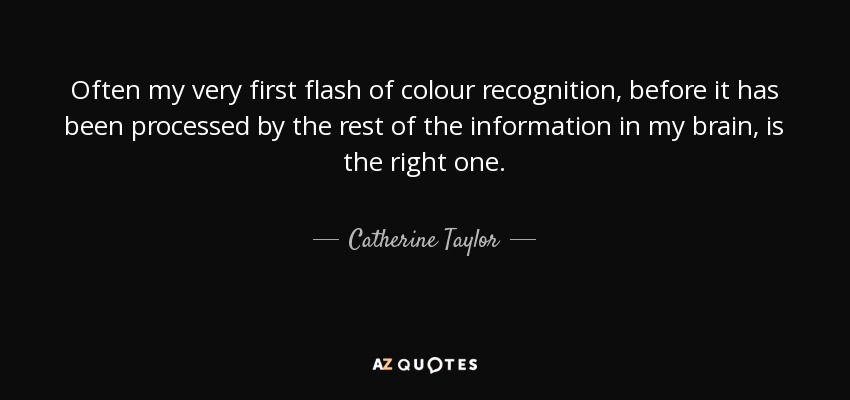Often my very first flash of colour recognition, before it has been processed by the rest of the information in my brain, is the right one. - Catherine Taylor