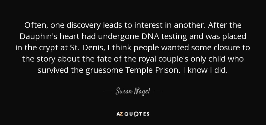 Often, one discovery leads to interest in another. After the Dauphin's heart had undergone DNA testing and was placed in the crypt at St. Denis, I think people wanted some closure to the story about the fate of the royal couple's only child who survived the gruesome Temple Prison. I know I did. - Susan Nagel