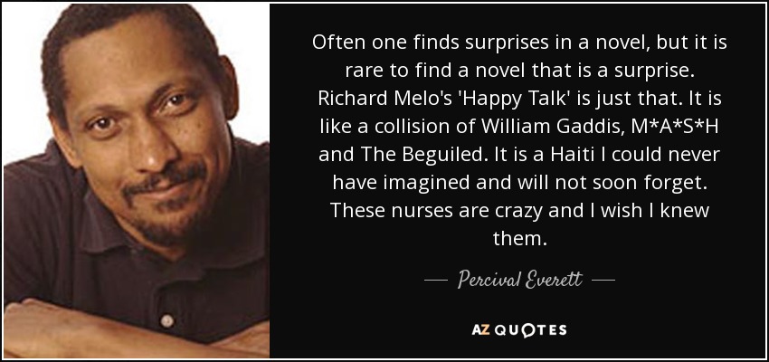 Often one finds surprises in a novel, but it is rare to find a novel that is a surprise. Richard Melo's 'Happy Talk' is just that. It is like a collision of William Gaddis, M*A*S*H and The Beguiled. It is a Haiti I could never have imagined and will not soon forget. These nurses are crazy and I wish I knew them. - Percival Everett