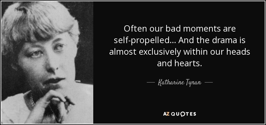 Often our bad moments are self-propelled ... And the drama is almost exclusively within our heads and hearts. - Katharine Tynan
