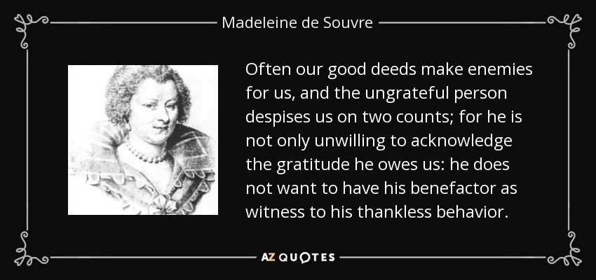 Often our good deeds make enemies for us, and the ungrateful person despises us on two counts; for he is not only unwilling to acknowledge the gratitude he owes us: he does not want to have his benefactor as witness to his thankless behavior. - Madeleine de Souvre, marquise de Sable