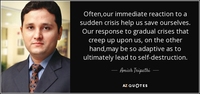 Often,our immediate reaction to a sudden crisis help us save ourselves. Our response to gradual crises that creep up upon us, on the other hand,may be so adaptive as to ultimately lead to self-destruction. - Amish Tripathi