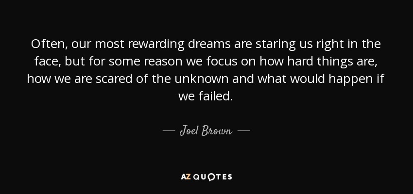 Often, our most rewarding dreams are staring us right in the face, but for some reason we focus on how hard things are, how we are scared of the unknown and what would happen if we failed. - Joel Brown