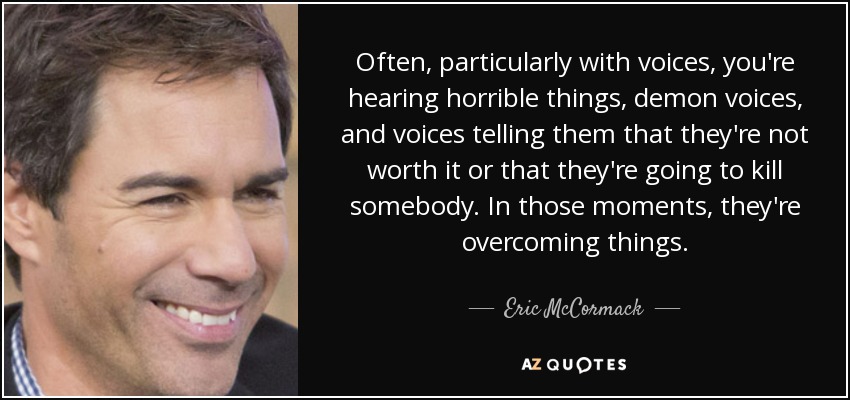 Often, particularly with voices, you're hearing horrible things, demon voices, and voices telling them that they're not worth it or that they're going to kill somebody. In those moments, they're overcoming things. - Eric McCormack