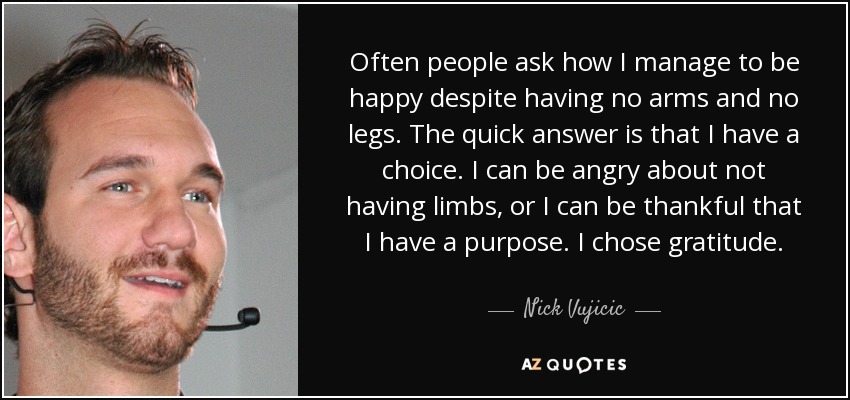 Often people ask how I manage to be happy despite having no arms and no legs. The quick answer is that I have a choice. I can be angry about not having limbs, or I can be thankful that I have a purpose. I chose gratitude. - Nick Vujicic