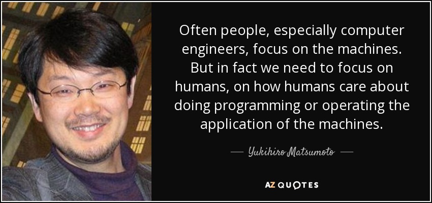 Often people, especially computer engineers, focus on the machines. But in fact we need to focus on humans, on how humans care about doing programming or operating the application of the machines. - Yukihiro Matsumoto