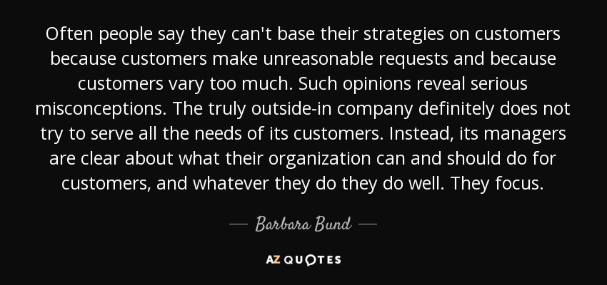 Often people say they can't base their strategies on customers because customers make unreasonable requests and because customers vary too much. Such opinions reveal serious misconceptions. The truly outside-in company definitely does not try to serve all the needs of its customers. Instead, its managers are clear about what their organization can and should do for customers, and whatever they do they do well. They focus. - Barbara Bund