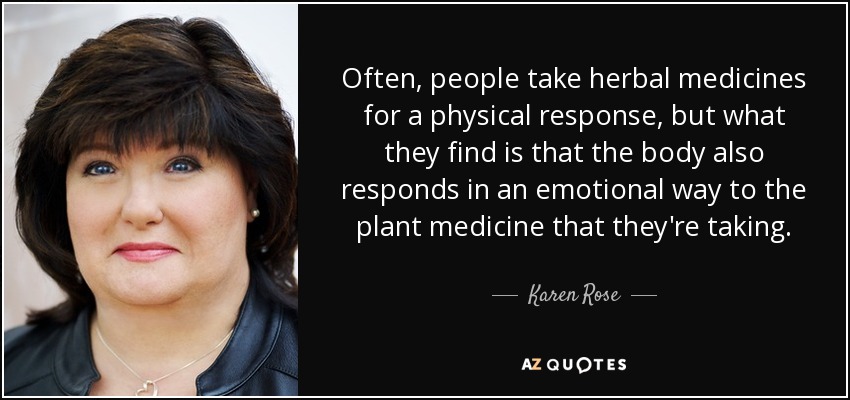 Often, people take herbal medicines for a physical response, but what they find is that the body also responds in an emotional way to the plant medicine that they're taking. - Karen Rose