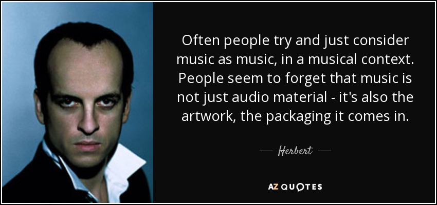 Often people try and just consider music as music, in a musical context. People seem to forget that music is not just audio material - it's also the artwork, the packaging it comes in. - Herbert