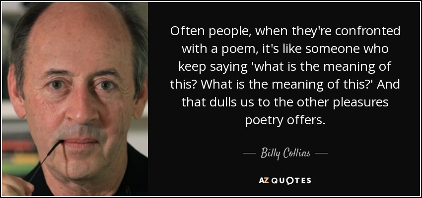 Often people, when they're confronted with a poem, it's like someone who keep saying 'what is the meaning of this? What is the meaning of this?' And that dulls us to the other pleasures poetry offers. - Billy Collins