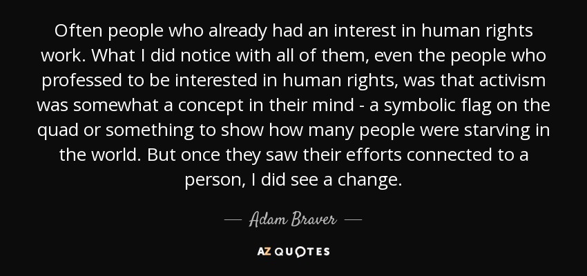 Often people who already had an interest in human rights work. What I did notice with all of them, even the people who professed to be interested in human rights, was that activism was somewhat a concept in their mind - a symbolic flag on the quad or something to show how many people were starving in the world. But once they saw their efforts connected to a person, I did see a change. - Adam Braver