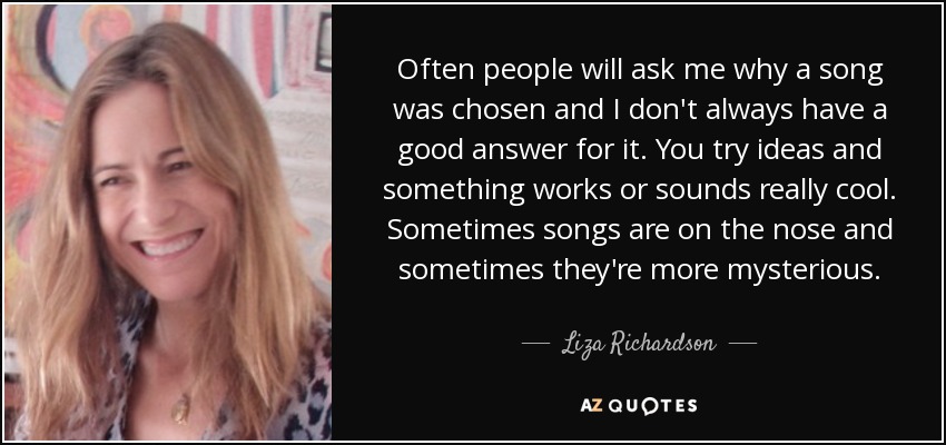 Often people will ask me why a song was chosen and I don't always have a good answer for it. You try ideas and something works or sounds really cool. Sometimes songs are on the nose and sometimes they're more mysterious. - Liza Richardson