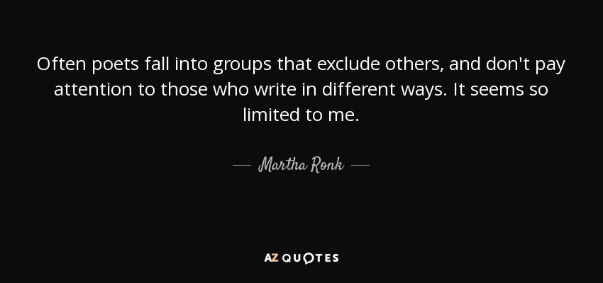 Often poets fall into groups that exclude others, and don't pay attention to those who write in different ways. It seems so limited to me. - Martha Ronk