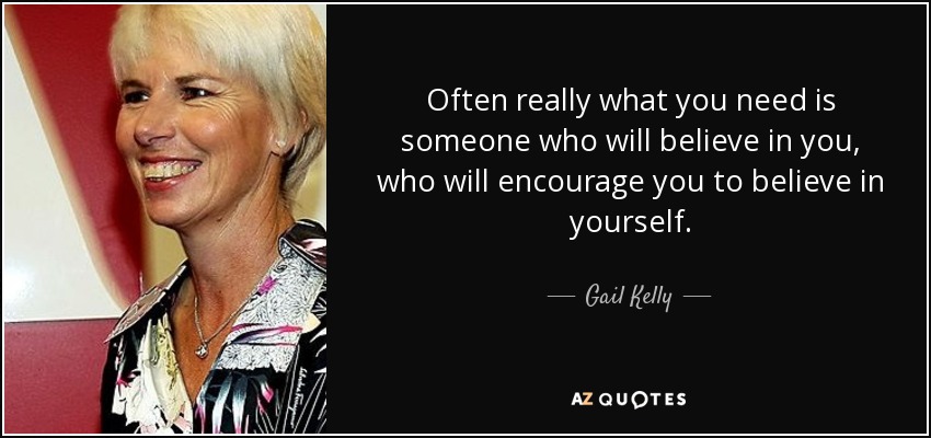 Often really what you need is someone who will believe in you, who will encourage you to believe in yourself. - Gail Kelly