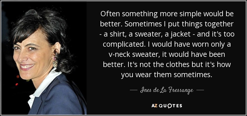 Often something more simple would be better. Sometimes I put things together - a shirt, a sweater, a jacket - and it's too complicated. I would have worn only a v-neck sweater, it would have been better. It's not the clothes but it's how you wear them sometimes. - Ines de La Fressange