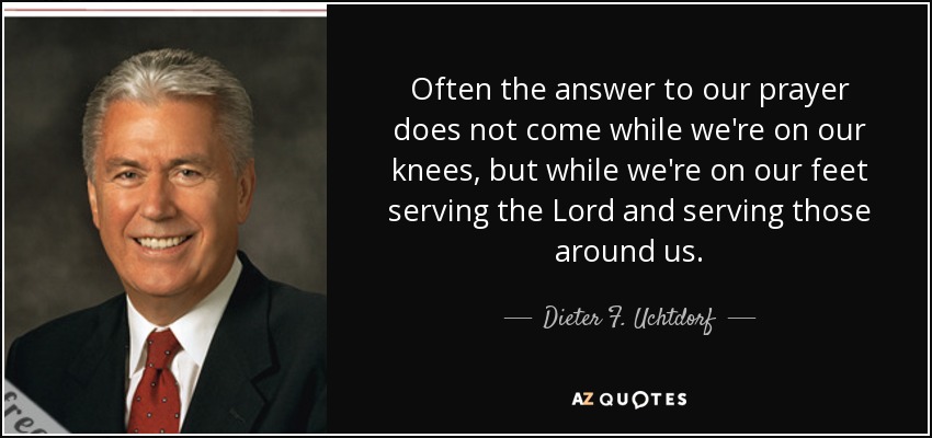 Often the answer to our prayer does not come while we're on our knees, but while we're on our feet serving the Lord and serving those around us. - Dieter F. Uchtdorf