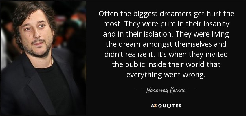 Often the biggest dreamers get hurt the most. They were pure in their insanity and in their isolation. They were living the dream amongst themselves and didn’t realize it. It’s when they invited the public inside their world that everything went wrong. - Harmony Korine