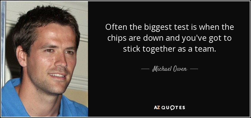 Often the biggest test is when the chips are down and you've got to stick together as a team. - Michael Owen