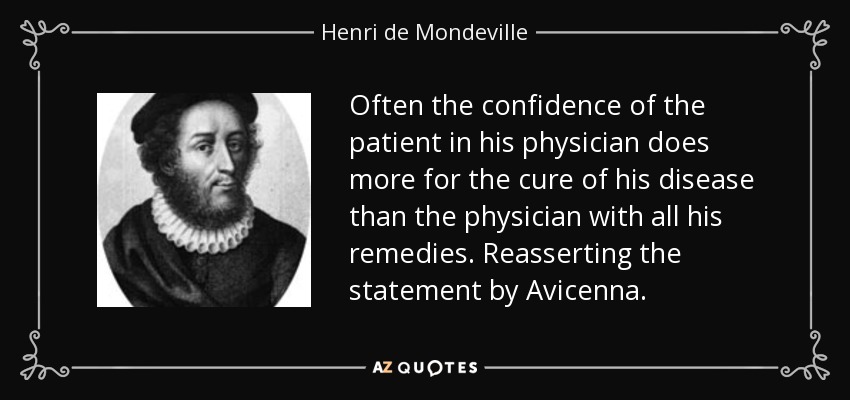 Often the confidence of the patient in his physician does more for the cure of his disease than the physician with all his remedies. Reasserting the statement by Avicenna. - Henri de Mondeville