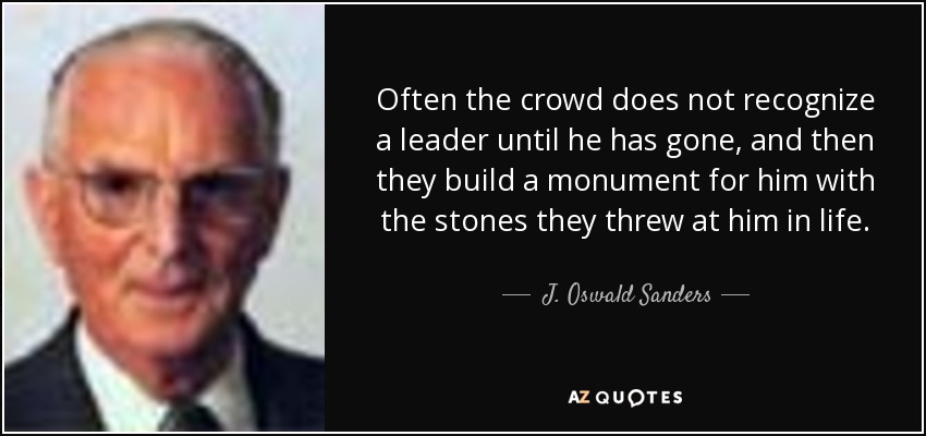 Often the crowd does not recognize a leader until he has gone, and then they build a monument for him with the stones they threw at him in life. - J. Oswald Sanders
