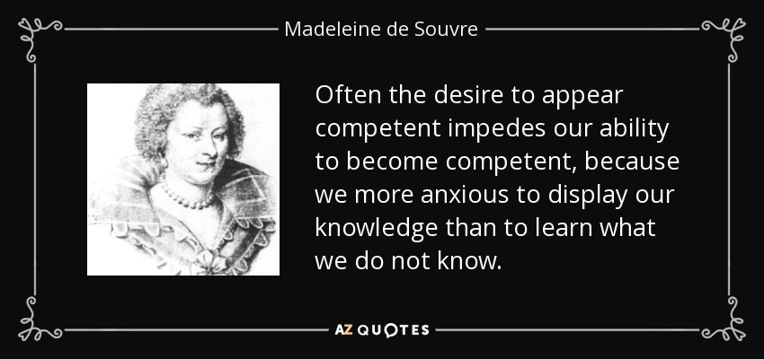 Often the desire to appear competent impedes our ability to become competent, because we more anxious to display our knowledge than to learn what we do not know. - Madeleine de Souvre, marquise de Sable