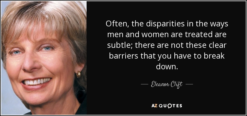 Often, the disparities in the ways men and women are treated are subtle; there are not these clear barriers that you have to break down. - Eleanor Clift