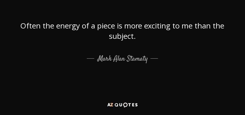 Often the energy of a piece is more exciting to me than the subject. - Mark Alan Stamaty