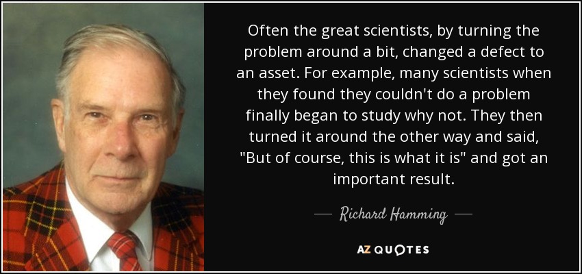 Often the great scientists, by turning the problem around a bit, changed a defect to an asset. For example, many scientists when they found they couldn't do a problem finally began to study why not. They then turned it around the other way and said, 