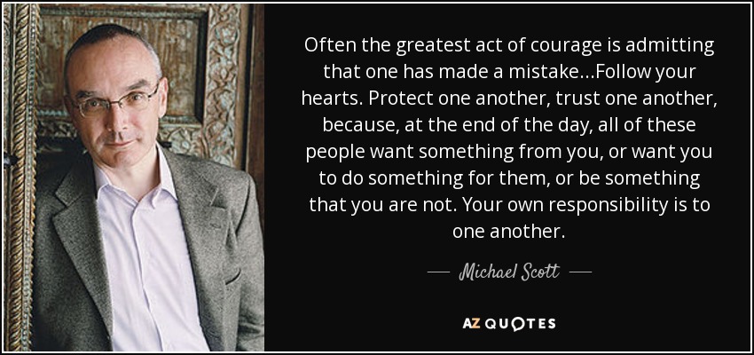 Often the greatest act of courage is admitting that one has made a mistake...Follow your hearts. Protect one another, trust one another, because, at the end of the day, all of these people want something from you, or want you to do something for them, or be something that you are not. Your own responsibility is to one another. - Michael Scott