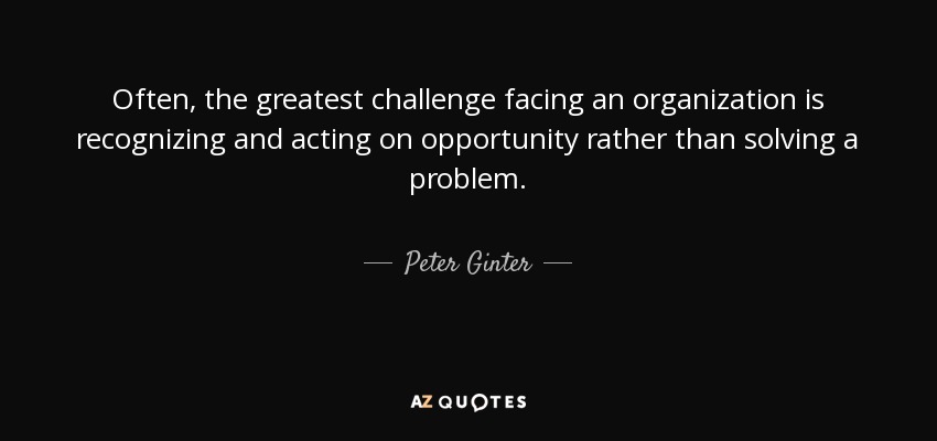 Often, the greatest challenge facing an organization is recognizing and acting on opportunity rather than solving a problem. - Peter Ginter