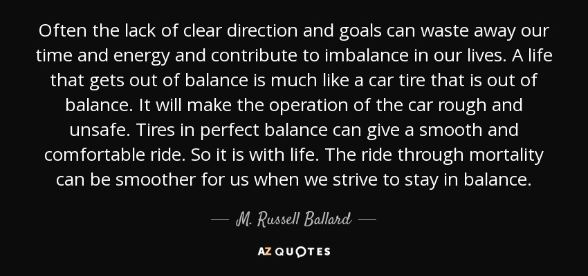 Often the lack of clear direction and goals can waste away our time and energy and contribute to imbalance in our lives. A life that gets out of balance is much like a car tire that is out of balance. It will make the operation of the car rough and unsafe. Tires in perfect balance can give a smooth and comfortable ride. So it is with life. The ride through mortality can be smoother for us when we strive to stay in balance. - M. Russell Ballard