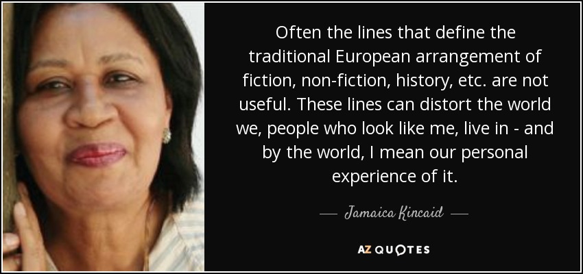 Often the lines that define the traditional European arrangement of fiction, non-fiction, history, etc. are not useful. These lines can distort the world we, people who look like me, live in - and by the world, I mean our personal experience of it. - Jamaica Kincaid