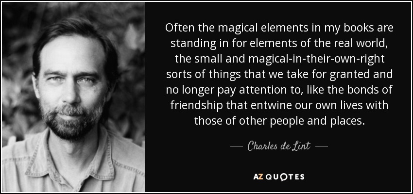 Often the magical elements in my books are standing in for elements of the real world, the small and magical-in-their-own-right sorts of things that we take for granted and no longer pay attention to, like the bonds of friendship that entwine our own lives with those of other people and places. - Charles de Lint