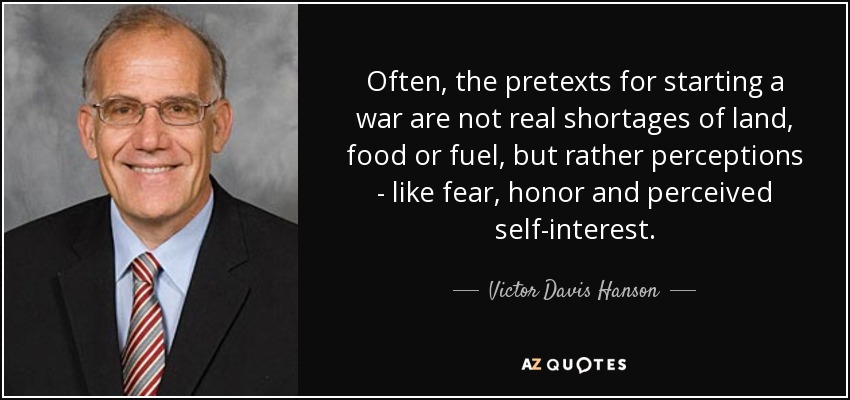 Often, the pretexts for starting a war are not real shortages of land, food or fuel, but rather perceptions - like fear, honor and perceived self-interest. - Victor Davis Hanson