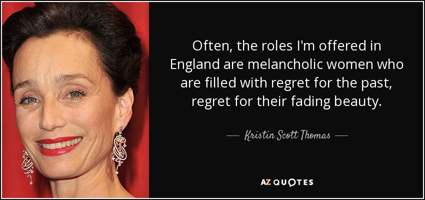 Often, the roles I'm offered in England are melancholic women who are filled with regret for the past, regret for their fading beauty. - Kristin Scott Thomas