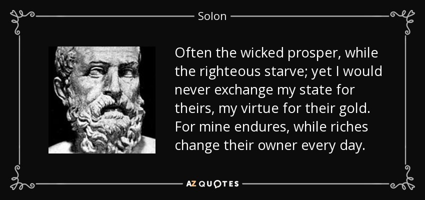 Often the wicked prosper, while the righteous starve; yet I would never exchange my state for theirs, my virtue for their gold. For mine endures, while riches change their owner every day. - Solon