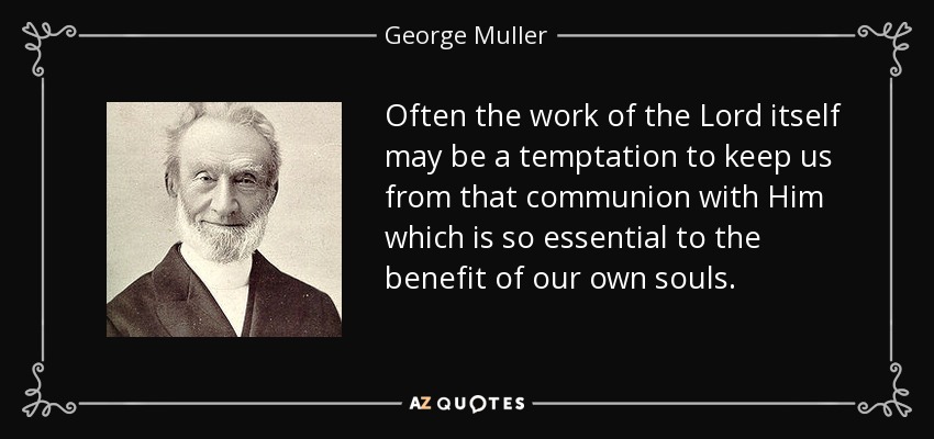 Often the work of the Lord itself may be a temptation to keep us from that communion with Him which is so essential to the benefit of our own souls. - George Muller