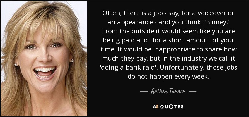 Often, there is a job - say, for a voiceover or an appearance - and you think: 'Blimey!' From the outside it would seem like you are being paid a lot for a short amount of your time. It would be inappropriate to share how much they pay, but in the industry we call it 'doing a bank raid'. Unfortunately, those jobs do not happen every week. - Anthea Turner